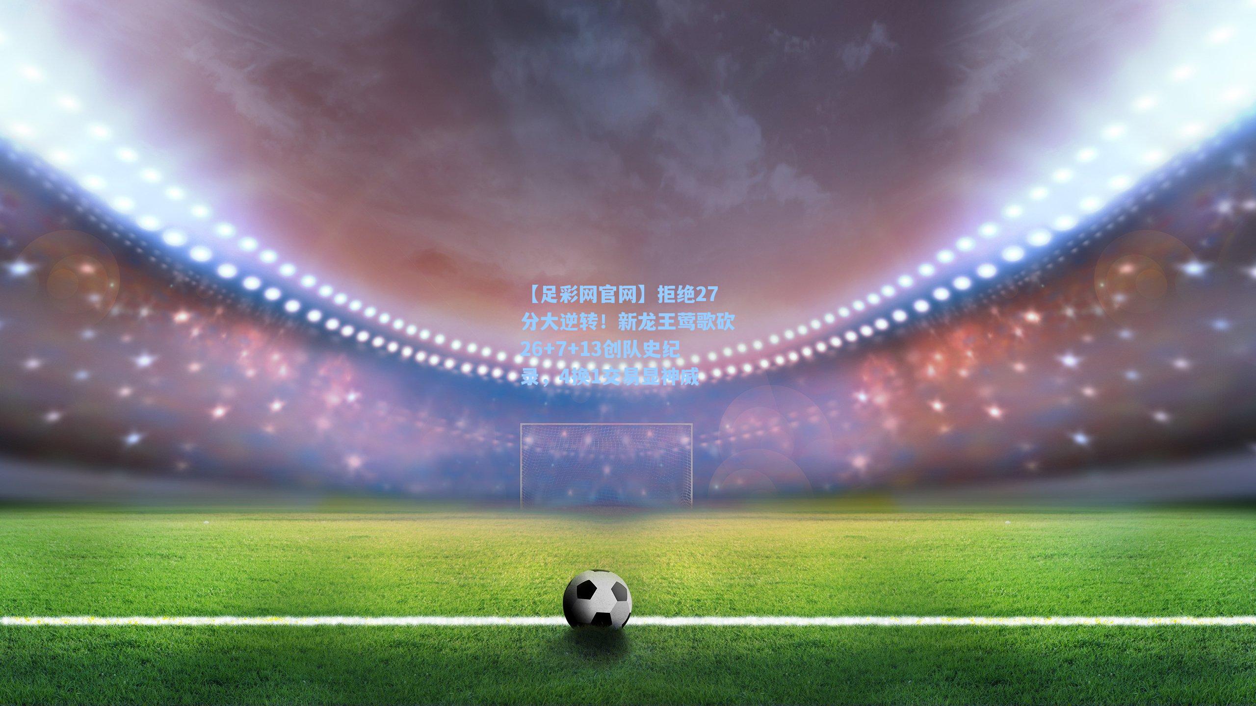 【足彩网官网】拒绝27分大逆转！新龙王莺歌砍26+7+13创队史纪录，4换1交易显神威