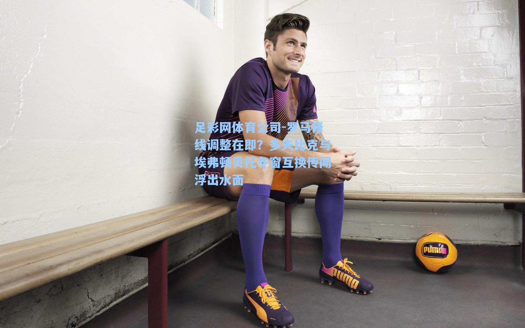 罗马锋线调整在即？多夫比克与埃弗顿贝托冬窗互换传闻浮出水面